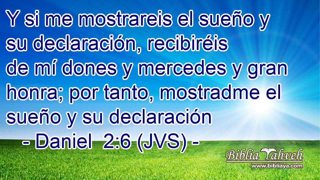 Y si me mostrareis el sueño y su declaración, recibiréis de mí dones y mercedes y gran honra; por tanto, mostradme el sueño y su declaración