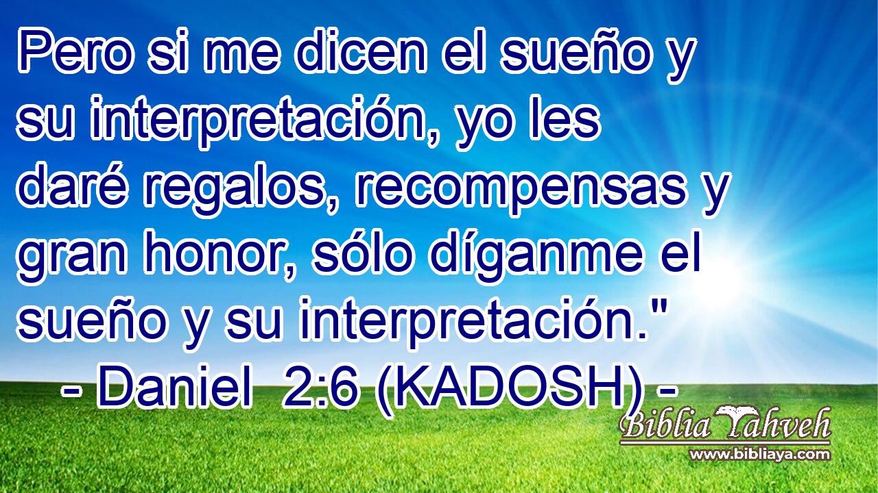  Pero si me dicen el sueño y su interpretación, yo les daré regalos, recompensas y gran honor, sólo díganme el sueño y su interpretación.