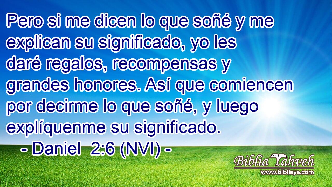  Pero si me dicen lo que soñé y me explican su significado, yo les daré regalos, recompensas y grandes honores. Así que comiencen por decirme lo que soñé, y luego explíquenme su significado. 