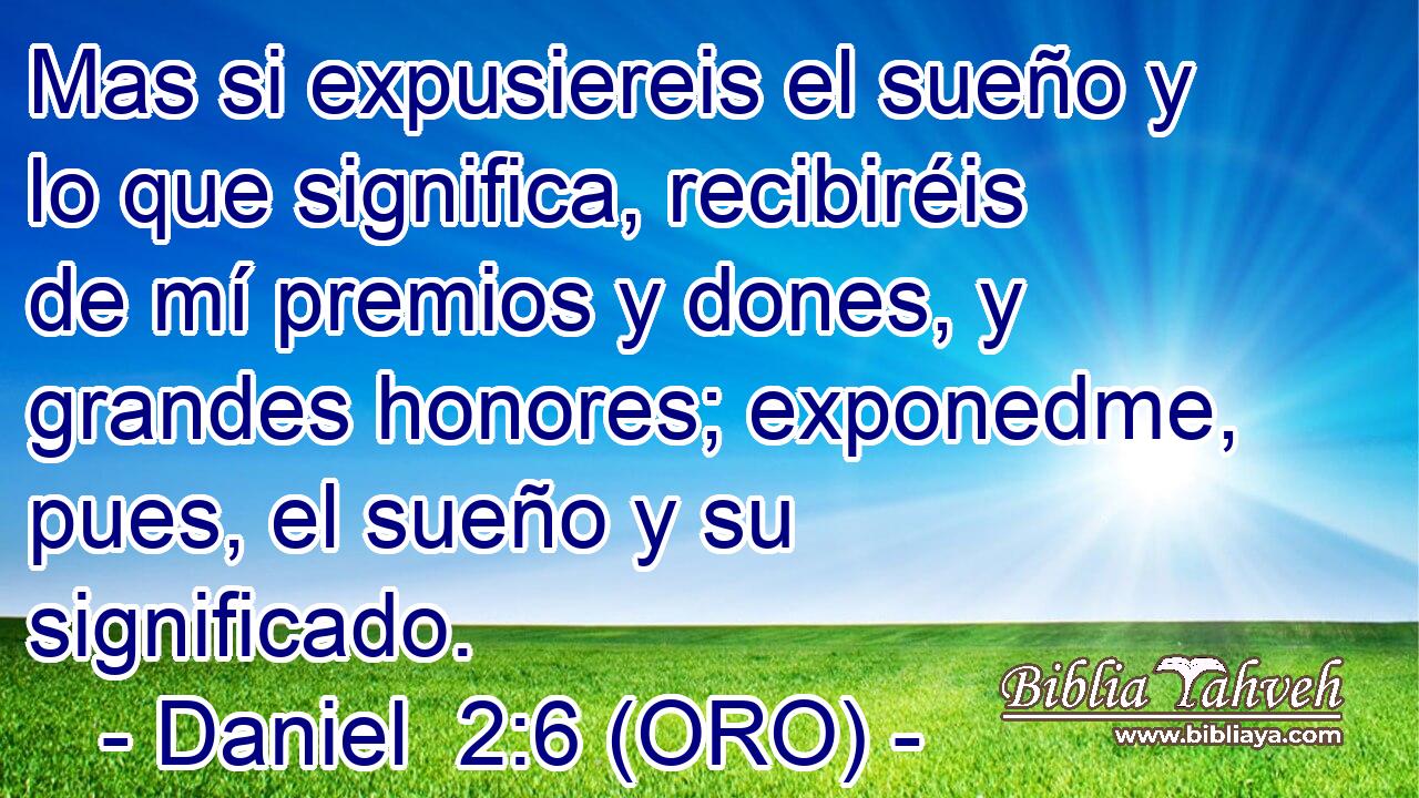  Mas si expusiereis el sueño y lo que significa, recibiréis de mí premios y dones, y grandes honores; exponedme, pues, el sueño y su significado. 