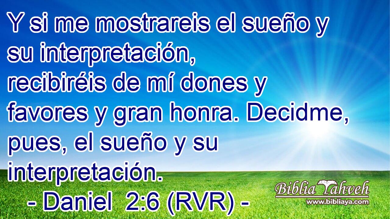 Y si me mostrareis el sueño y su interpretación, recibiréis de mí dones y favores y gran honra. Decidme, pues, el sueño y su interpretación.