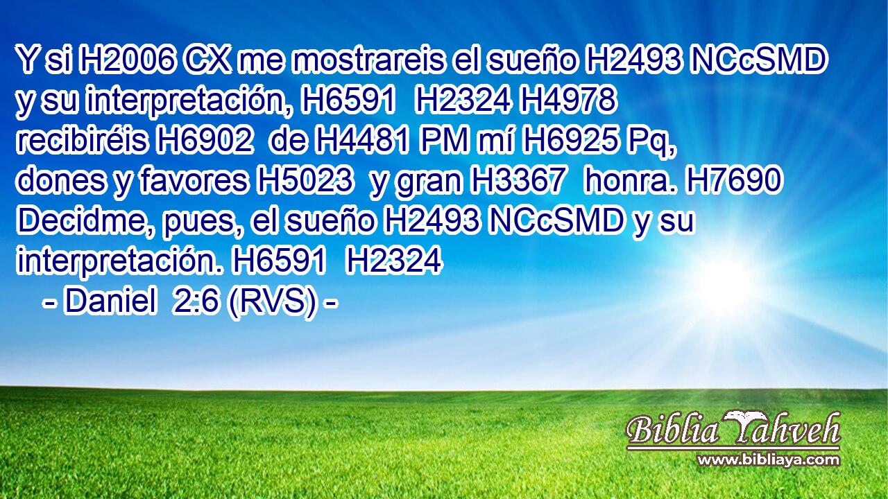 Y si H2006 CX me mostrareis el sueño H2493 NCcSMD y su interpretación, H6591  H2324 H4978 recibiréis H6902  de H4481 PM mí H6925 Pq,  dones y favores H5023  y gran H3367  honra. H7690  Decidme, pues, el sueño H2493 NCcSMD y su interpretación. H6591  H2324 