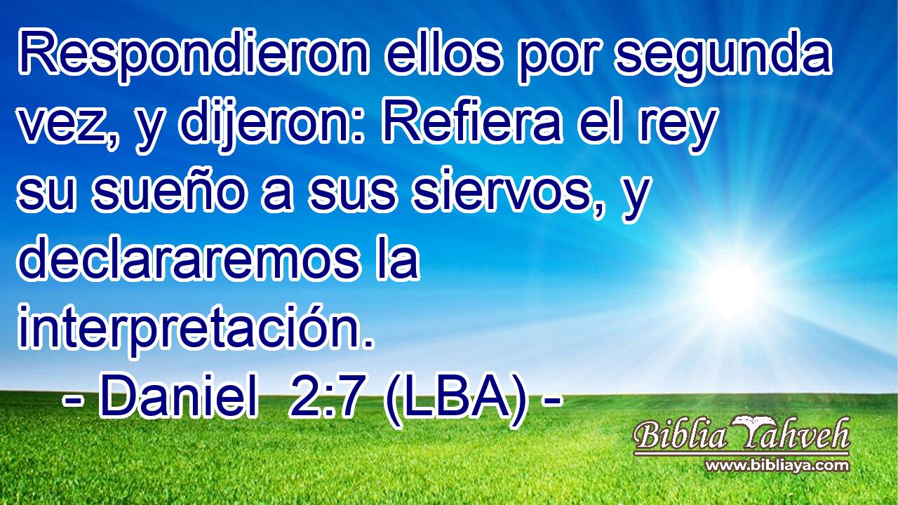 Respondieron ellos por segunda vez, y dijeron: Refiera el rey su sueño a sus siervos, y declararemos la interpretación.