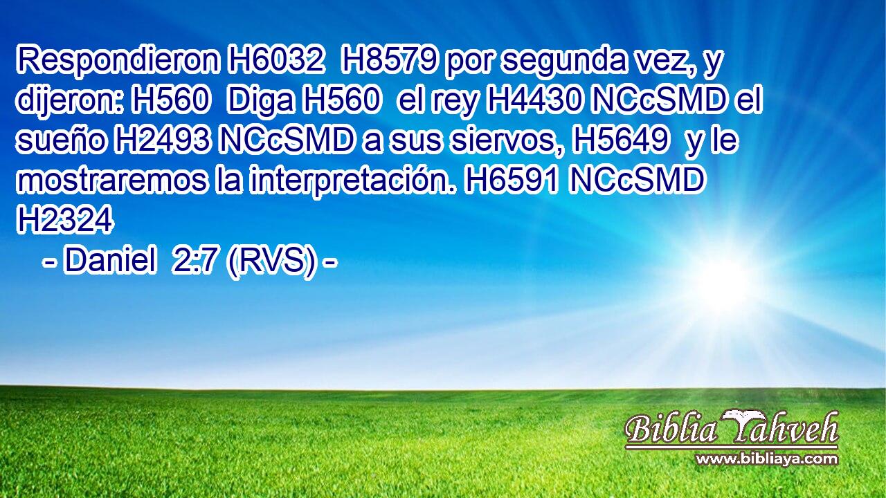 Respondieron H6032  H8579 por segunda vez, y dijeron: H560  Diga H560  el rey H4430 NCcSMD el sueño H2493 NCcSMD a sus siervos, H5649  y le mostraremos la interpretación. H6591 NCcSMD H2324 