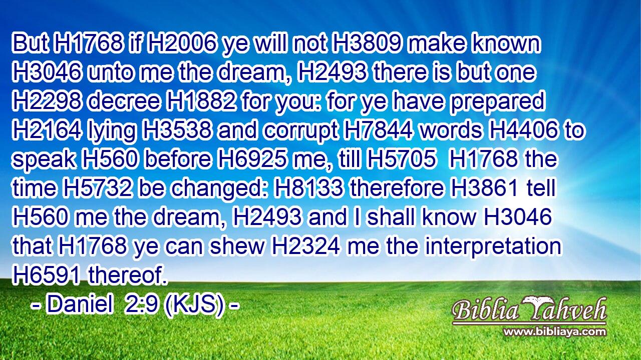 But H1768 if H2006 ye will not H3809 make known H3046 unto me the dream, H2493 there is but one H2298 decree H1882 for you: for ye have prepared H2164 lying H3538 and corrupt H7844 words H4406 to speak H560 before H6925 me, till H5705  H1768 the time H5732 be changed: H8133 therefore H3861 tell H560 me the dream, H2493 and I shall know H3046 that H1768 ye can shew H2324 me the interpretation H6591 thereof.