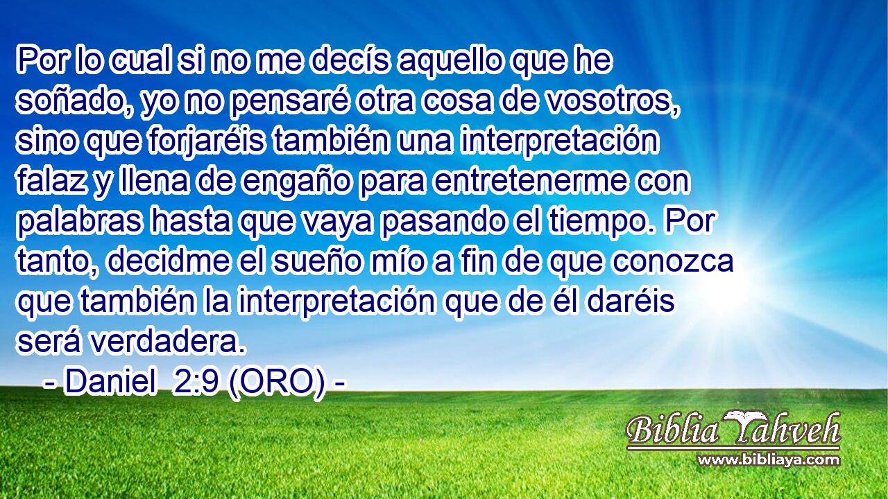  Por lo cual si no me decís aquello que he soñado, yo no pensaré otra cosa de vosotros, sino que forjaréis también una interpretación falaz y llena de engaño para entretenerme con palabras hasta que vaya pasando el tiempo. Por tanto, decidme el sueño mío a fin de que conozca que también la interpretación que de él daréis será verdadera. 