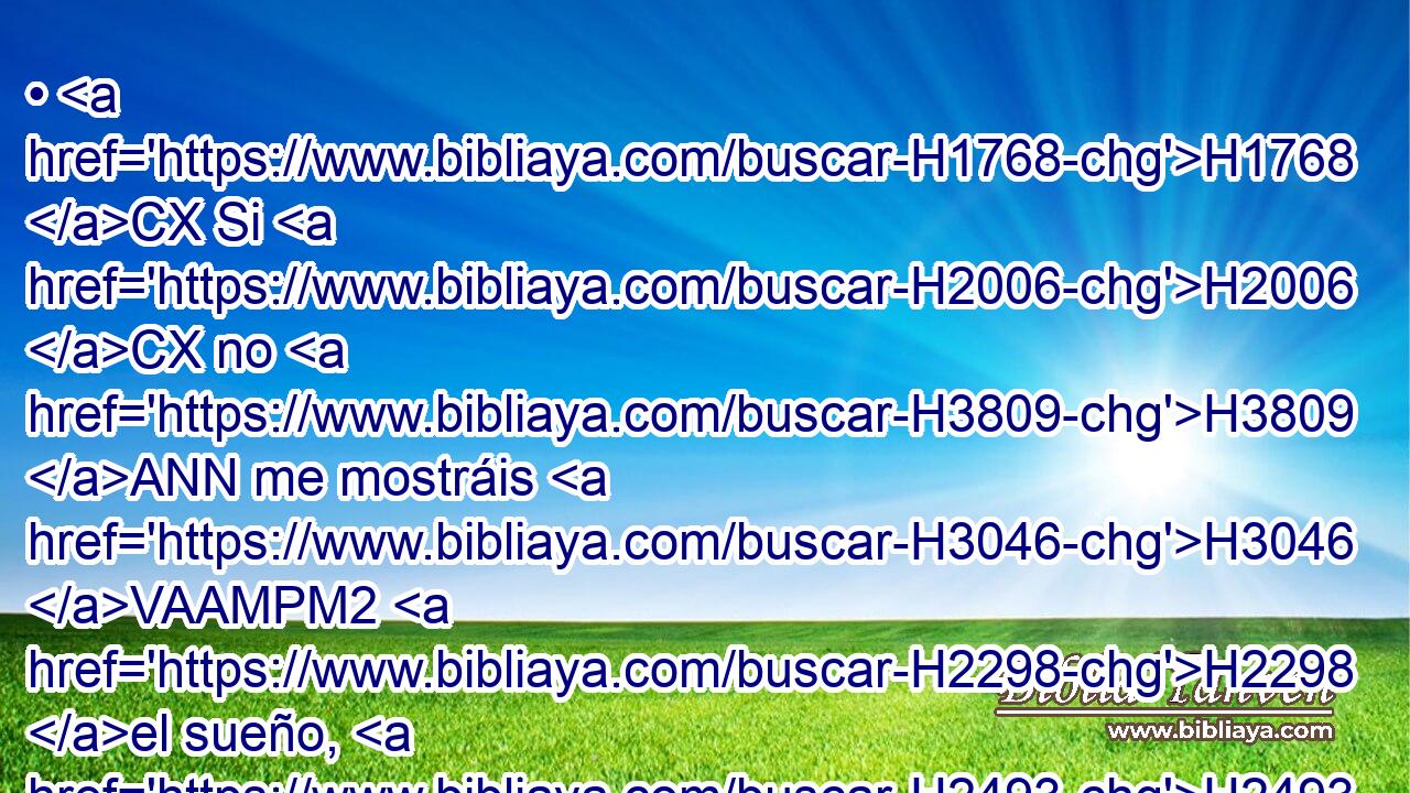 • H1768 CX Si H2006 CX no H3809 ANN me mostráis H3046 VAAMPM2 H2298 el sueño, H2493 NCcSMD una • H1932  sola sentencia H1882  hay para vosotros. Ciertamente preparáis H2164 VAAMPM2 respuesta H4406  H3538 mentirosa y perversa H7844  que decir H560  delante H6925 Pq de mí, entre H5705 PD tanto H1768 CR que pasa H8133 VIMMSM3 el tiempo. H5732 NCcSMD Decidme, H560 , PL,  pues, el sueño, H2493 NCcSMD para que • yo sepa que H1