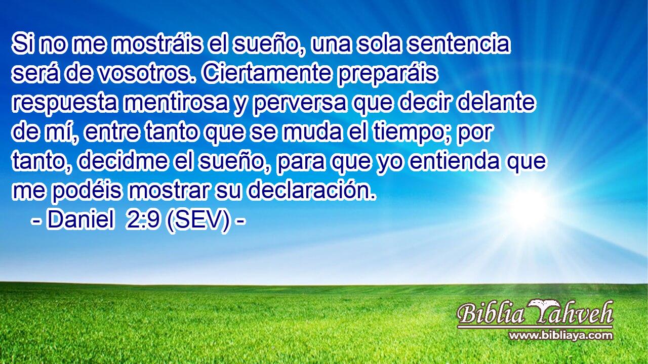Si no me mostráis el sueño, una sola sentencia será de vosotros. Ciertamente preparáis respuesta mentirosa y perversa que decir delante de mí, entre tanto que se muda el tiempo; por tanto, decidme el sueño, para que yo entienda que me podéis mostrar su declaración.