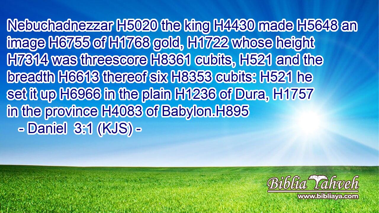 Nebuchadnezzar H5020 the king H4430 made H5648 an image H6755 of H1768 gold, H1722 whose height H7314 was threescore H8361 cubits, H521 and the breadth H6613 thereof six H8353 cubits: H521 he set it up H6966 in the plain H1236 of Dura, H1757 in the province H4083 of Babylon.H895