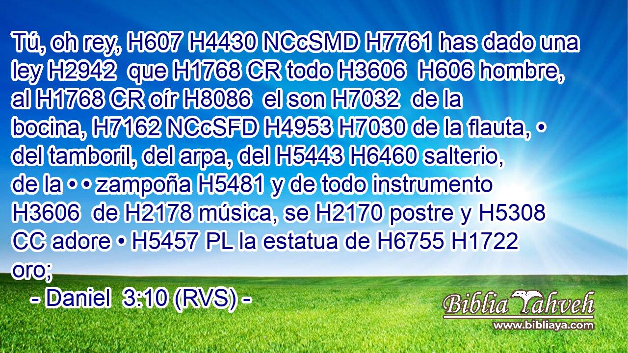 Tú, oh rey, H607 H4430 NCcSMD H7761 has dado una ley H2942  que H1768 CR todo H3606  H606 hombre, al H1768 CR oír H8086  el son H7032  de la bocina, H7162 NCcSFD H4953 H7030 de la flauta, • del tamboril, del arpa, del H5443 H6460 salterio, de la • • zampoña H5481 y de todo instrumento H3606  de H2178 música, se H2170 postre y H5308 CC adore • H5457 PL la estatua de H6755 H1722 oro; 