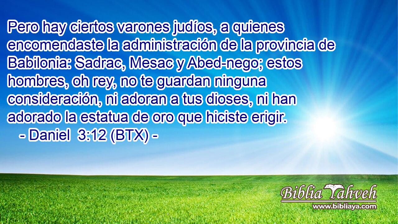 Pero hay ciertos varones judíos, a quienes encomendaste la administración de la provincia de Babilonia: Sadrac, Mesac y Abed-nego; estos hombres, oh rey, no te guardan ninguna consideración, ni adoran a tus dioses, ni han adorado la estatua de oro que hiciste erigir.