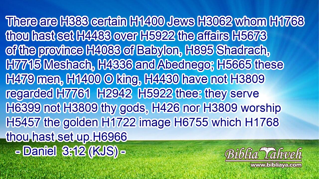There are H383 certain H1400 Jews H3062 whom H1768 thou hast set H4483 over H5922 the affairs H5673 of the province H4083 of Babylon, H895 Shadrach, H7715 Meshach, H4336 and Abednego; H5665 these H479 men, H1400 O king, H4430 have not H3809 regarded H7761  H2942  H5922 thee: they serve H6399 not H3809 thy gods, H426 nor H3809 worship H5457 the golden H1722 image H6755 which H1768 thou hast set up.H6966