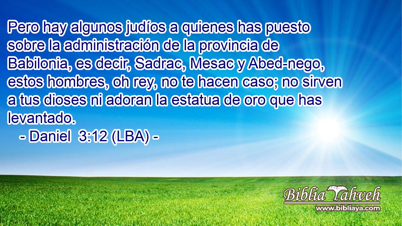 Pero hay algunos judíos a quienes has puesto sobre la administración de la provincia de Babilonia, es decir, Sadrac, Mesac y Abed-nego, estos hombres, oh rey, no te hacen caso; no sirven a tus dioses ni adoran la estatua de oro que has levantado.