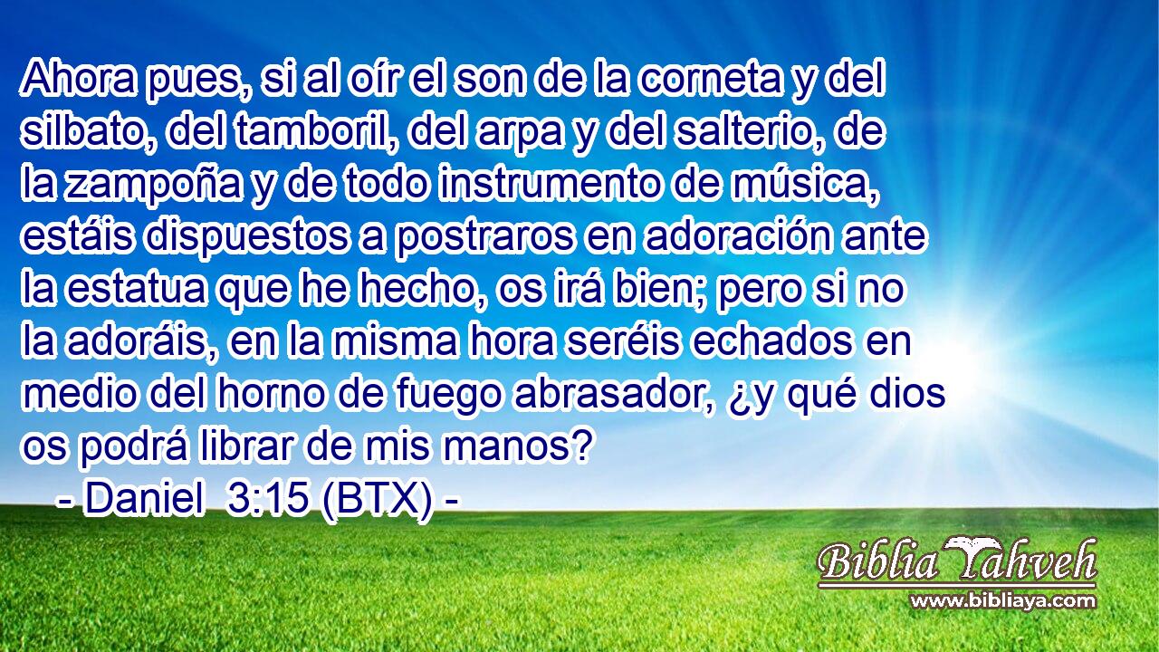 Ahora pues, si al oír el son de la corneta y del silbato, del tamboril, del arpa y del salterio, de la zampoña y de todo instrumento de música, estáis dispuestos a postraros en adoración ante la estatua que he hecho, os irá bien; pero si no la adoráis, en la misma hora seréis echados en medio del horno de fuego abrasador, ¿y qué dios os podrá librar de mis manos?