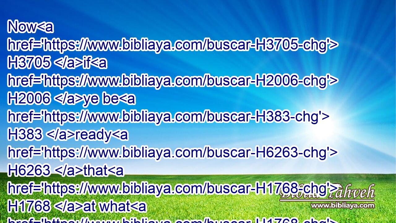 Now H3705 if H2006 ye be H383 ready H6263 that H1768 at what H1768 time H5732 ye hear H8086 the sound H7032 of the cornet, H7162 flute, H4953 harp, H7030 sackbut, H5443 psaltery, H6460 and dulcimer, H5481 and all H3606 kinds H2178 of musick, H2170 ye fall down H5308 and worship H5457 the image H6755 which H1768 I have made; H5648 well: but if H2006 ye worship H5457 not, H3809 ye shall be cast H7412 the same hour H8160 into the midst H1459 of a burning H3345 fiery H5135 furnace; H861 and who H4479 is that H1932 God H426 that H1768 shall deliver H7804 you out of H4481 my hands?H3028