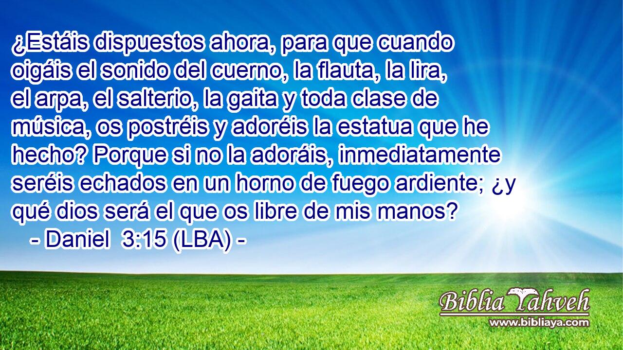 ¿Estáis dispuestos ahora, para que cuando oigáis el sonido del cuerno, la flauta, la lira, el arpa, el salterio, la gaita y toda clase de música, os postréis y adoréis la estatua que he hecho? Porque si no la adoráis, inmediatamente seréis echados en un horno de fuego ardiente; ¿y qué dios será el que os libre de mis manos?