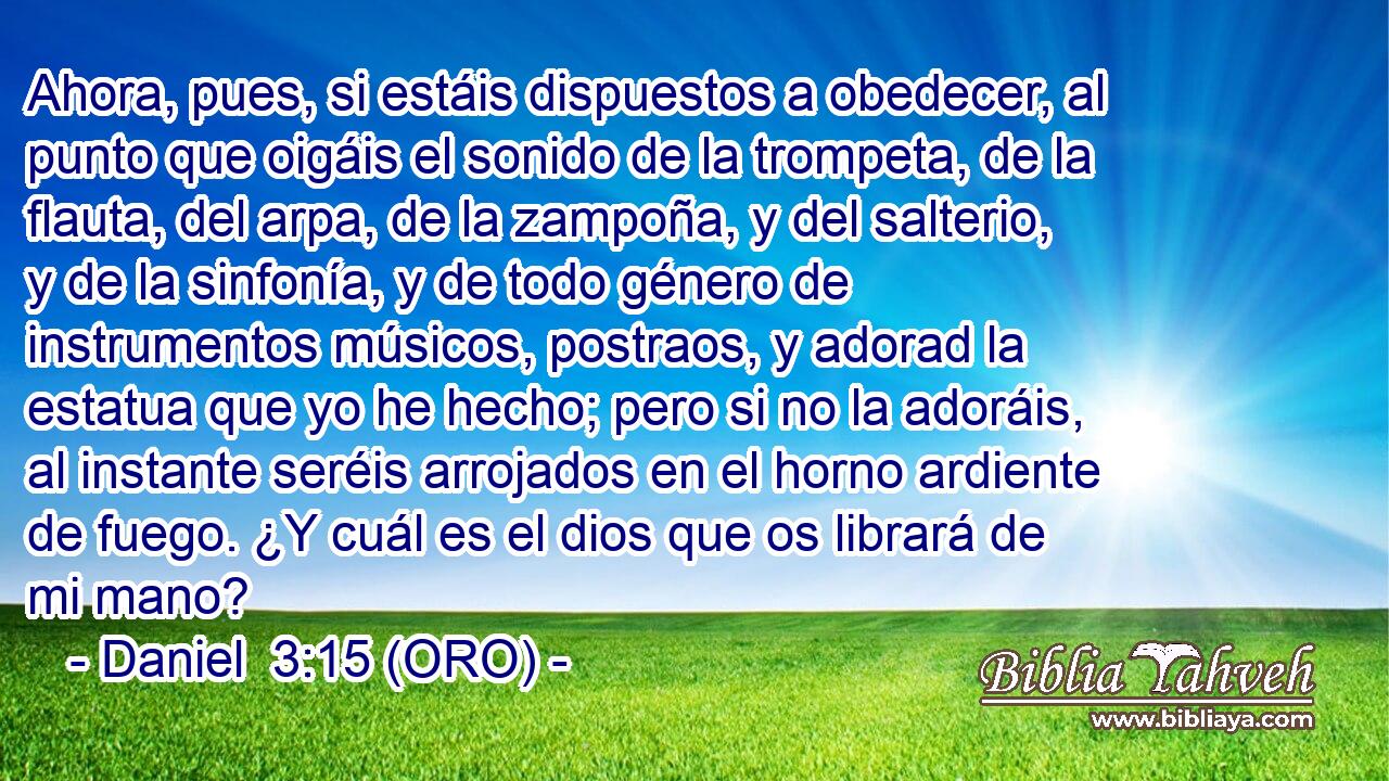  Ahora, pues, si estáis dispuestos a obedecer, al punto que oigáis el sonido de la trompeta, de la flauta, del arpa, de la zampoña, y del salterio, y de la sinfonía, y de todo género de instrumentos músicos, postraos, y adorad la estatua que yo he hecho; pero si no la adoráis, al instante seréis arrojados en el horno ardiente de fuego. ¿Y cuál es el dios que os librará de mi mano? 