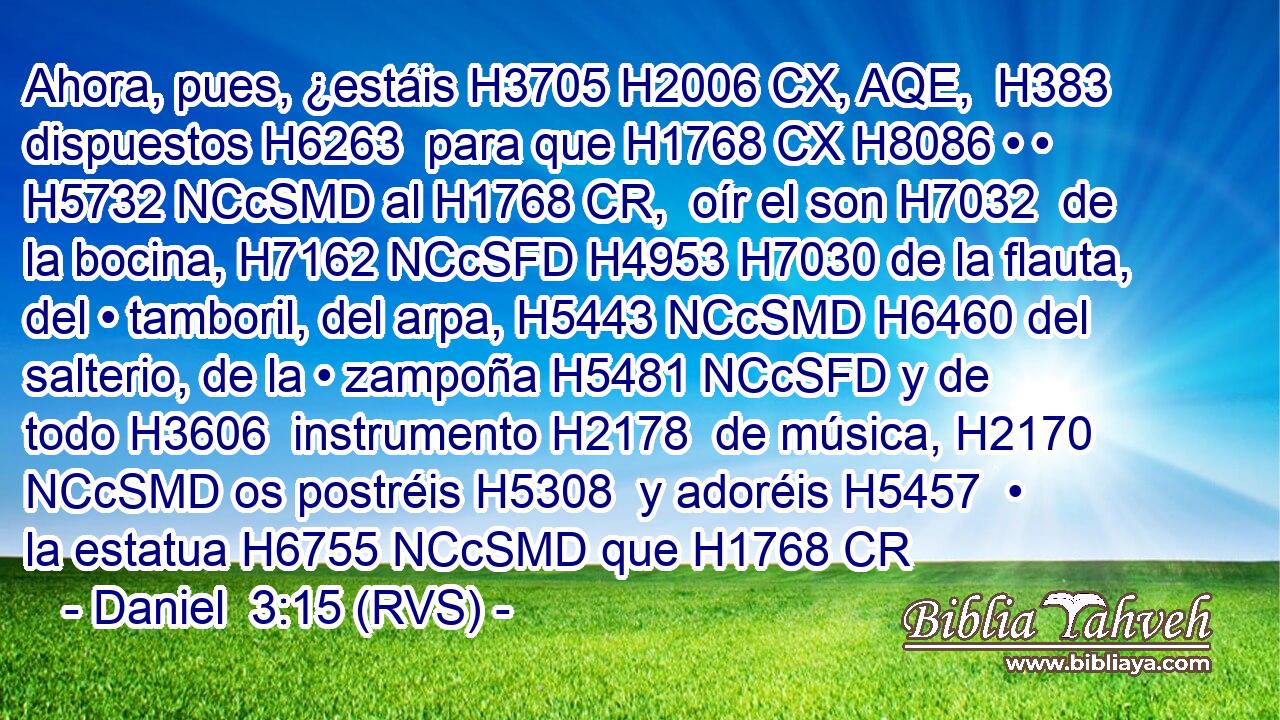 Ahora, pues, ¿estáis H3705 H2006 CX, AQE,  H383 dispuestos H6263  para que H1768 CX H8086 • • H5732 NCcSMD al H1768 CR,  oír el son H7032  de la bocina, H7162 NCcSFD H4953 H7030 de la flauta, del • tamboril, del arpa, H5443 NCcSMD H6460 del salterio, de la • zampoña H5481 NCcSFD y de todo H3606  instrumento H2178  de música, H2170 NCcSMD os postréis H5308  y adoréis H5457  • la estatua H6755 NCcSMD que H1768 CR