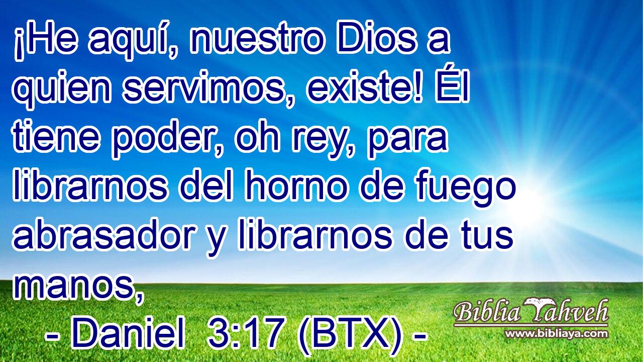 ¡He aquí, nuestro Dios a quien servimos, existe! Él tiene poder, oh rey, para librarnos del horno de fuego abrasador y librarnos de tus manos,