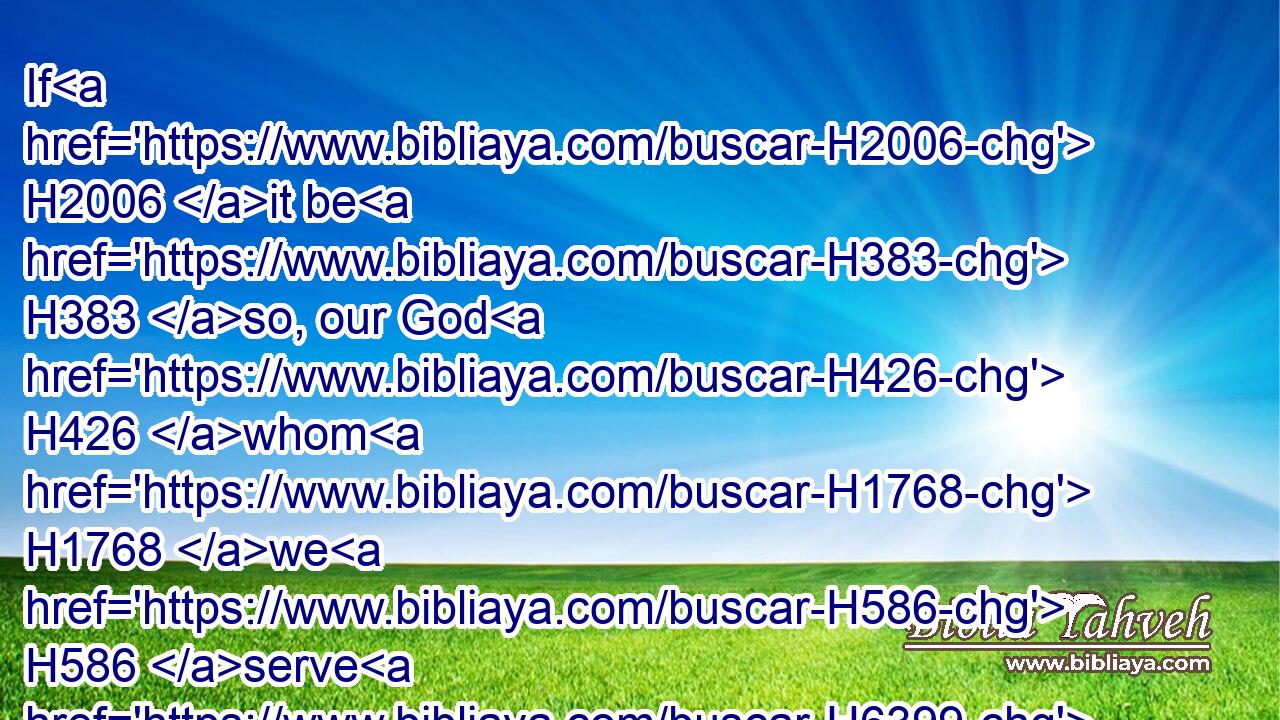 If H2006 it be H383 so, our God H426 whom H1768 we H586 serve H6399 is able H3202 to deliver H7804 us from H4481 the burning H3345 fiery H5135 furnace, H861 and he will deliver H7804 us out of H4481 thine hand, H3028 O king.H4430