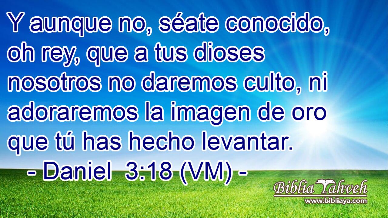  Y aunque no, séate conocido, oh rey, que a tus dioses nosotros no daremos culto, ni adoraremos la imagen de oro que tú has hecho levantar. 