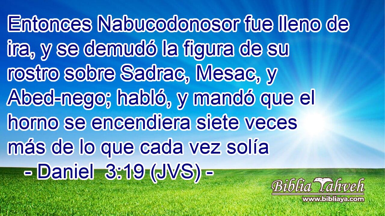 Entonces Nabucodonosor fue lleno de ira, y se demudó la figura de su rostro sobre Sadrac, Mesac, y Abed-nego; habló, y mandó que el horno se encendiera siete veces más de lo que cada vez solía