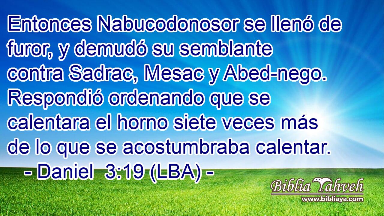 Entonces Nabucodonosor se llenó de furor, y demudó su semblante contra Sadrac, Mesac y Abed-nego. Respondió ordenando que se calentara el horno siete veces más de lo que se acostumbraba calentar.