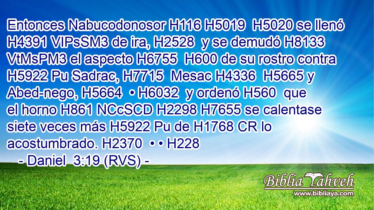 Entonces Nabucodonosor H116 H5019  H5020 se llenó H4391 VIPsSM3 de ira, H2528  y se demudó H8133 VtMsPM3 el aspecto H6755  H600 de su rostro contra H5922 Pu Sadrac, H7715  Mesac H4336  H5665 y Abed-nego, H5664  • H6032  y ordenó H560  que el horno H861 NCcSCD H2298 H7655 se calentase siete veces más H5922 Pu de H1768 CR lo acostumbrado. H2370  • • H228  
