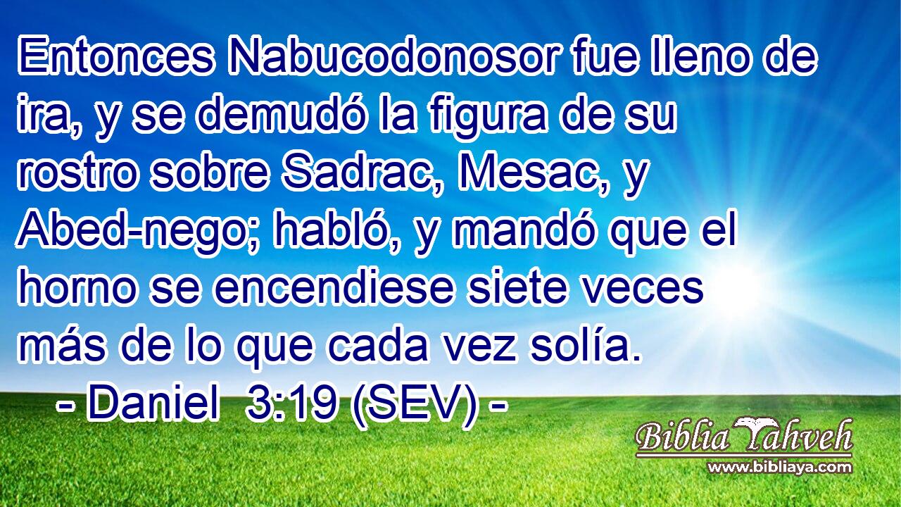 Entonces Nabucodonosor fue lleno de ira, y se demudó la figura de su rostro sobre Sadrac, Mesac, y Abed-nego; habló, y mandó que el horno se encendiese siete veces más de lo que cada vez solía.