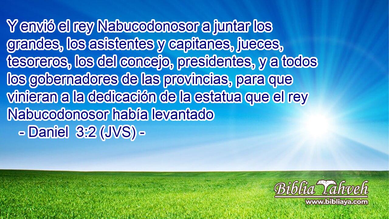 Y envió el rey Nabucodonosor a juntar los grandes, los asistentes y capitanes, jueces, tesoreros, los del concejo, presidentes, y a todos los gobernadores de las provincias, para que vinieran a la dedicación de la estatua que el rey Nabucodonosor había levantado