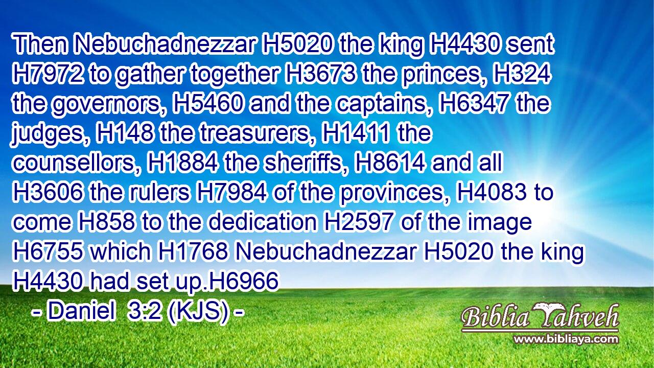 Then Nebuchadnezzar H5020 the king H4430 sent H7972 to gather together H3673 the princes, H324 the governors, H5460 and the captains, H6347 the judges, H148 the treasurers, H1411 the counsellors, H1884 the sheriffs, H8614 and all H3606 the rulers H7984 of the provinces, H4083 to come H858 to the dedication H2597 of the image H6755 which H1768 Nebuchadnezzar H5020 the king H4430 had set up.H6966