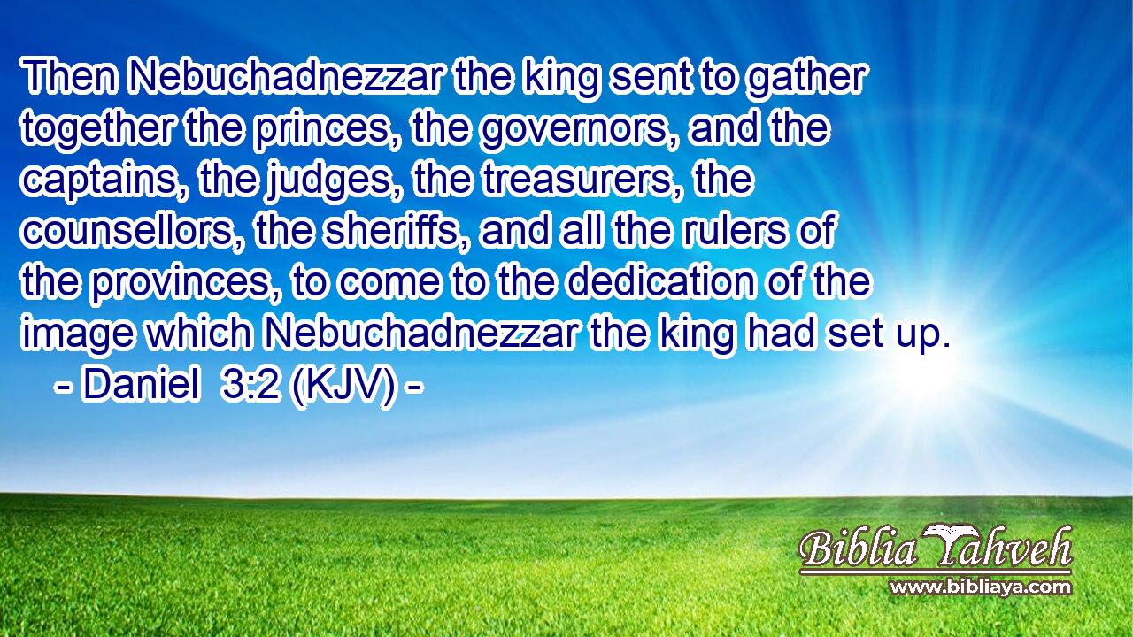 Then Nebuchadnezzar the king sent to gather together the princes, the governors, and the captains, the judges, the treasurers, the counsellors, the sheriffs, and all the rulers of the provinces, to come to the dedication of the image which Nebuchadnezzar the king had set up.