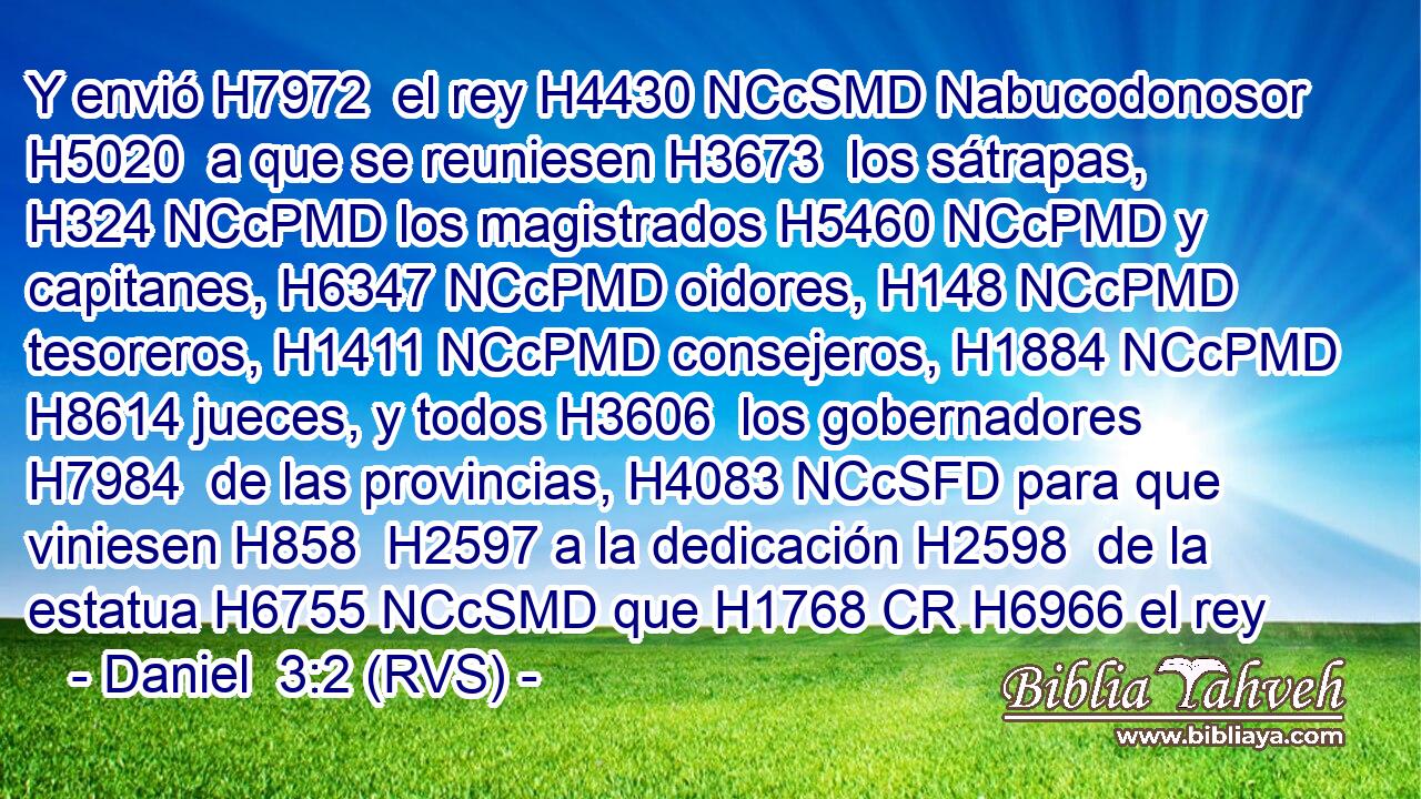 Y envió H7972  el rey H4430 NCcSMD Nabucodonosor H5020  a que se reuniesen H3673  los sátrapas, H324 NCcPMD los magistrados H5460 NCcPMD y capitanes, H6347 NCcPMD oidores, H148 NCcPMD tesoreros, H1411 NCcPMD consejeros, H1884 NCcPMD H8614 jueces, y todos H3606  los gobernadores H7984  de las provincias, H4083 NCcSFD para que viniesen H858  H2597 a la dedicación H2598  de la estatua H6755 NCcSMD que H1768 CR H6966 el rey 