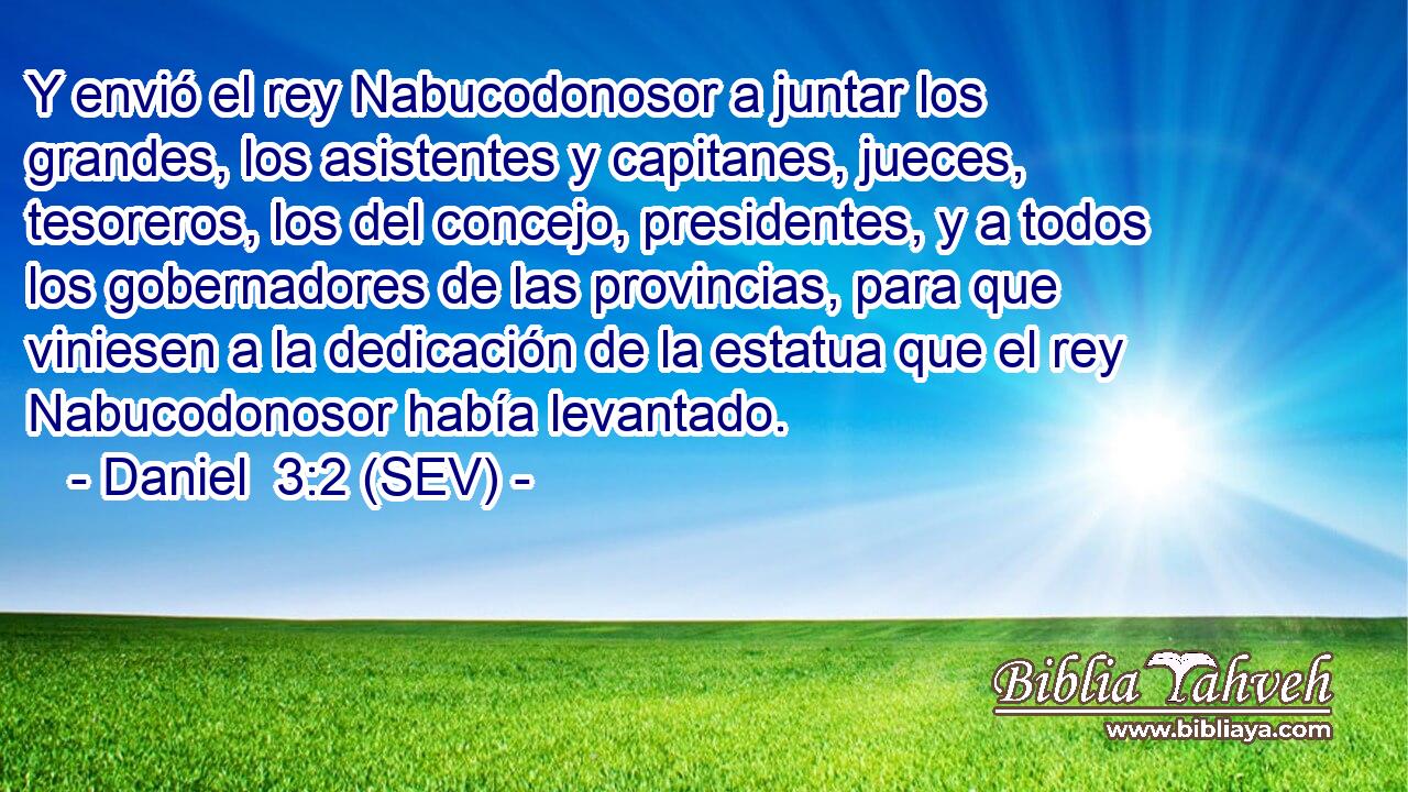 Y envió el rey Nabucodonosor a juntar los grandes, los asistentes y capitanes, jueces, tesoreros, los del concejo, presidentes, y a todos los gobernadores de las provincias, para que viniesen a la dedicación de la estatua que el rey Nabucodonosor había levantado.