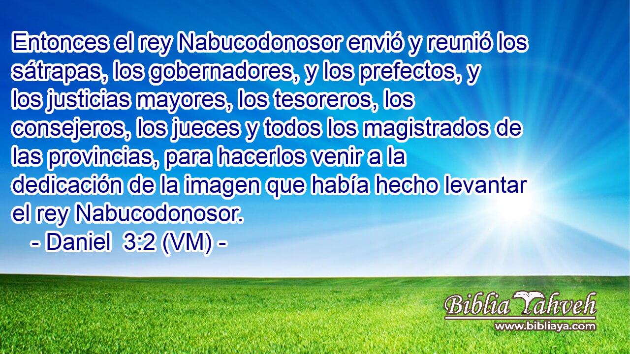  Entonces el rey Nabucodonosor envió y reunió los sátrapas, los gobernadores, y los prefectos, y los justicias mayores, los tesoreros, los consejeros, los jueces y todos los magistrados de las provincias, para hacerlos venir a la dedicación de la imagen que había hecho levantar el rey Nabucodonosor. 