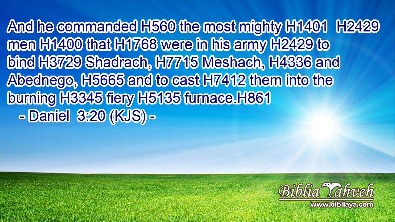 And he commanded H560 the most mighty H1401  H2429 men H1400 that H1768 were in his army H2429 to bind H3729 Shadrach, H7715 Meshach, H4336 and Abednego, H5665 and to cast H7412 them into the burning H3345 fiery H5135 furnace.H861