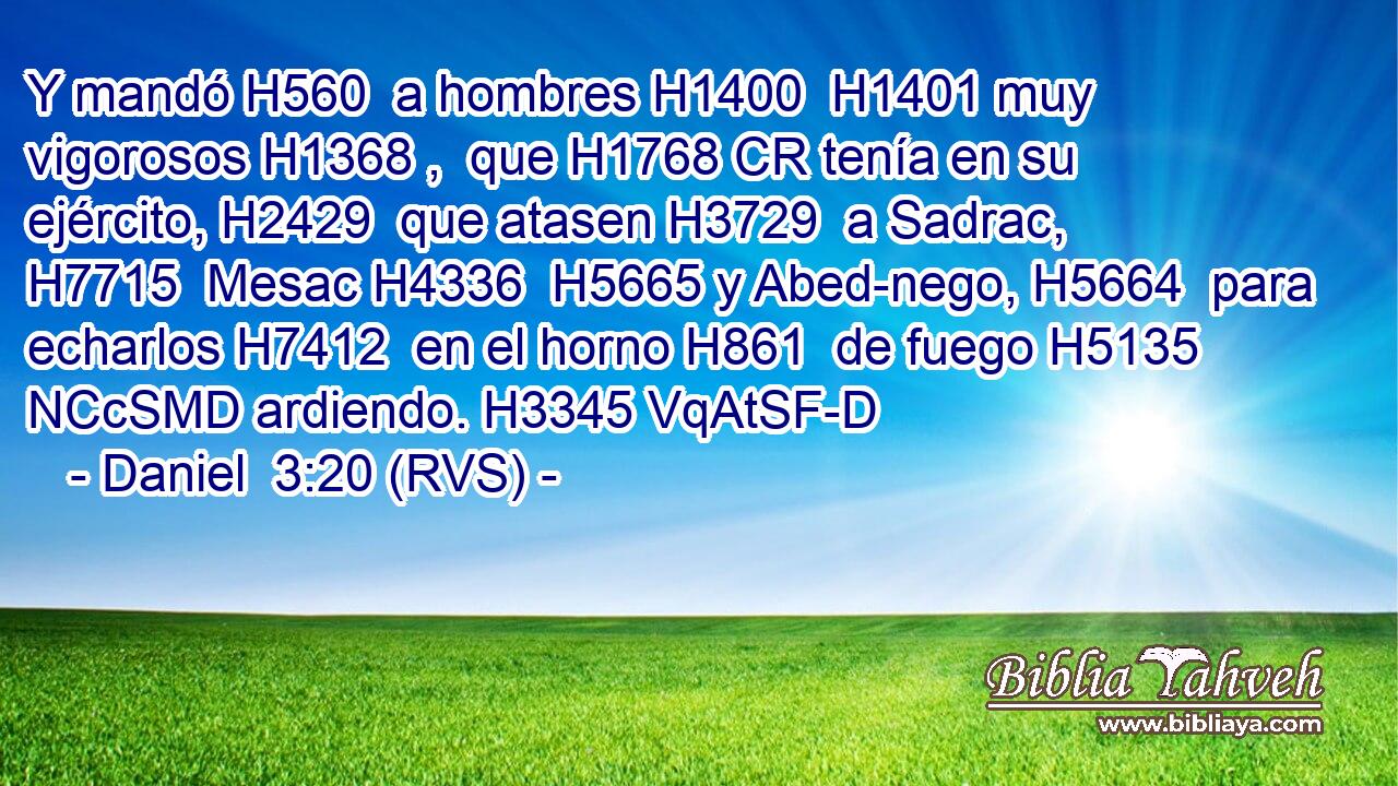 Y mandó H560  a hombres H1400  H1401 muy vigorosos H1368 ,  que H1768 CR tenía en su ejército, H2429  que atasen H3729  a Sadrac, H7715  Mesac H4336  H5665 y Abed-nego, H5664  para echarlos H7412  en el horno H861  de fuego H5135 NCcSMD ardiendo. H3345 VqAtSF-D 