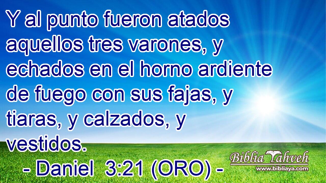  Y al punto fueron atados aquellos tres varones, y echados en el horno ardiente de fuego con sus fajas, y tiaras, y calzados, y vestidos. 