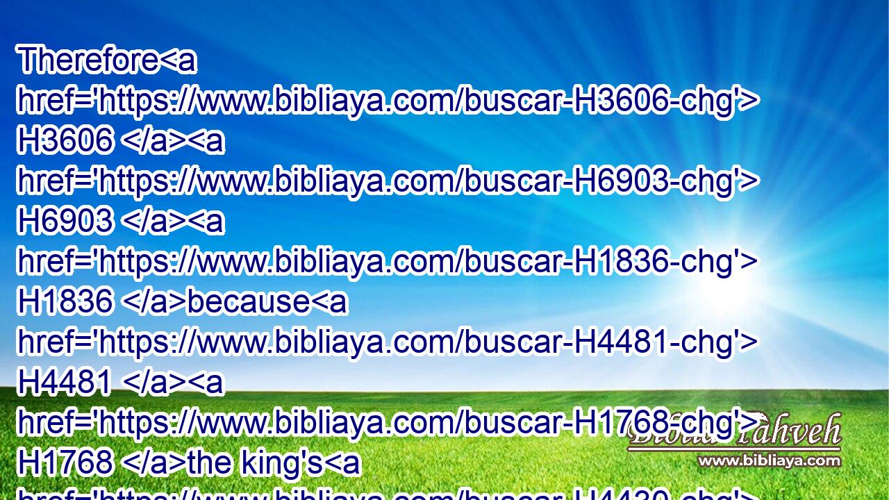 Therefore H3606  H6903  H1836 because H4481  H1768 the king's H4430 commandment H4406 was urgent, H2685 and the furnace H861 exceeding H3493 hot, H228 the flame H7631 of H1768 the fire H5135 slew H6992 those H479 men H1400 that H1768 took up H5267 Shadrach, H7715 Meshach, H4336 and Abednego.H5665