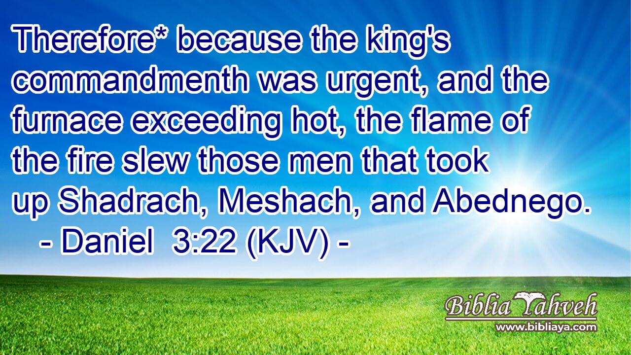 Therefore* because the king's commandmenth was urgent, and the furnace exceeding hot, the flame of the fire slew those men that took up Shadrach, Meshach, and Abednego.