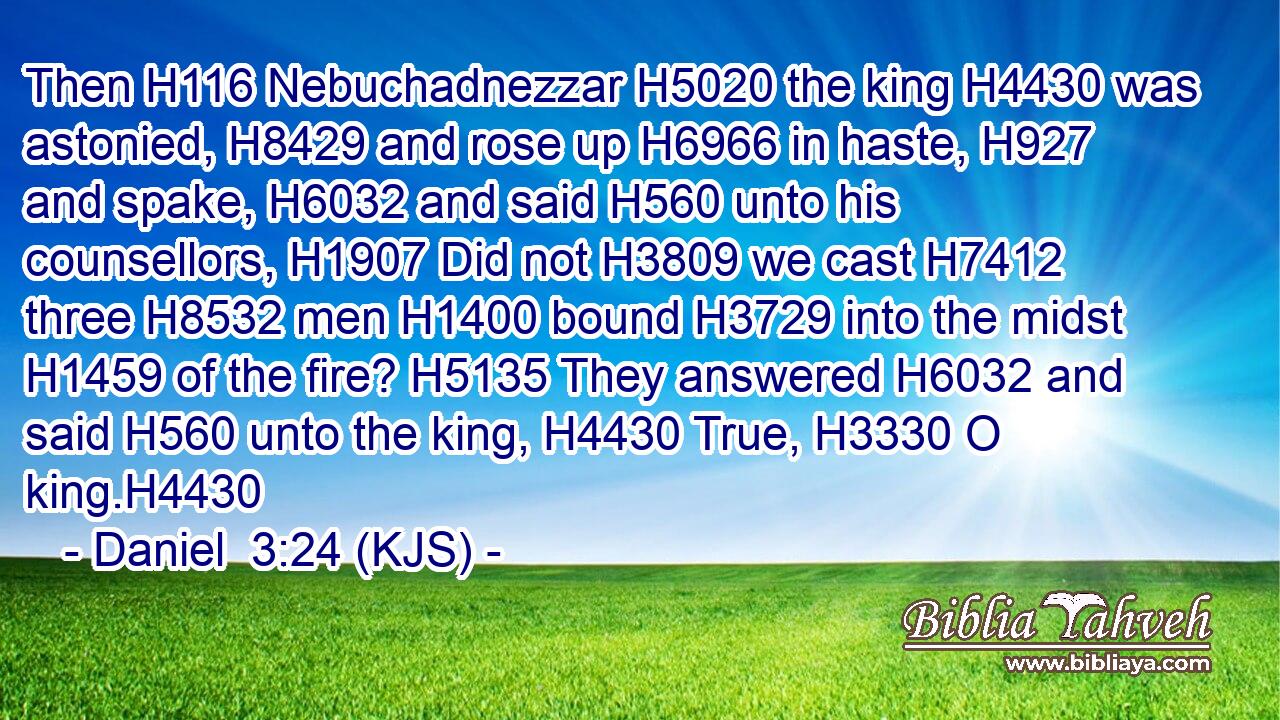 Then H116 Nebuchadnezzar H5020 the king H4430 was astonied, H8429 and rose up H6966 in haste, H927 and spake, H6032 and said H560 unto his counsellors, H1907 Did not H3809 we cast H7412 three H8532 men H1400 bound H3729 into the midst H1459 of the fire? H5135 They answered H6032 and said H560 unto the king, H4430 True, H3330 O king.H4430