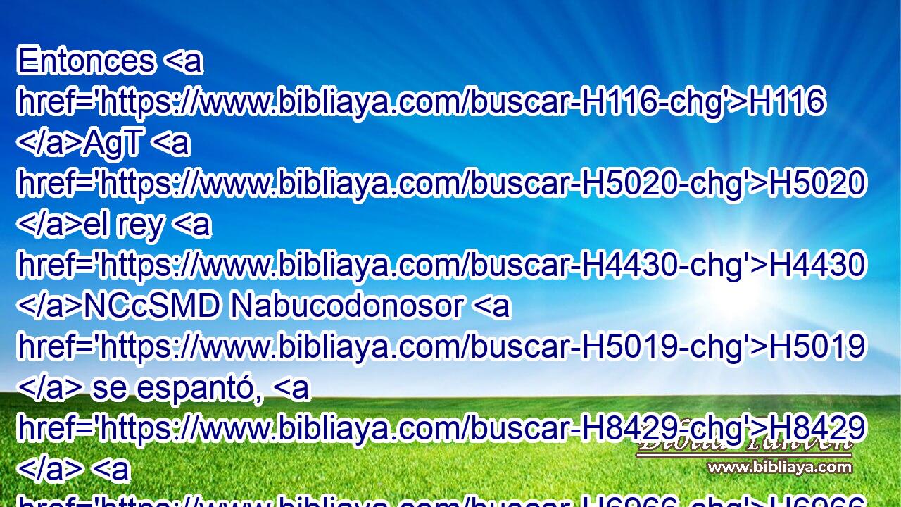 Entonces H116 AgT H5020 el rey H4430 NCcSMD Nabucodonosor H5019  se espantó, H8429  H6966 H927 y se levantó apresuradamente • H6032  y dijo H560  a los de su consejo: H1907  ¿ No H3809 ANN echaron H7412  H1459 a tres H8532  varones H1400  atados H3729  dentro del fuego? H5135 NCcSMD Ellos respondieron H6032  • • H560  al rey: H4430 NCcSMD Es verdad, H3330 NCcSMD oh rey. H4430 NCcSMD 