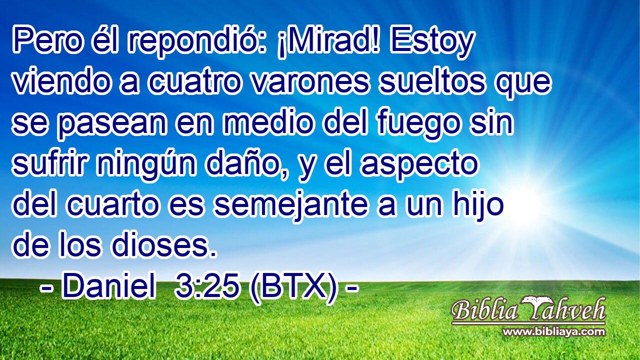 Pero él repondió: ¡Mirad! Estoy viendo a cuatro varones sueltos que se pasean en medio del fuego sin sufrir ningún daño, y el aspecto del cuarto es semejante a un hijo de los dioses.