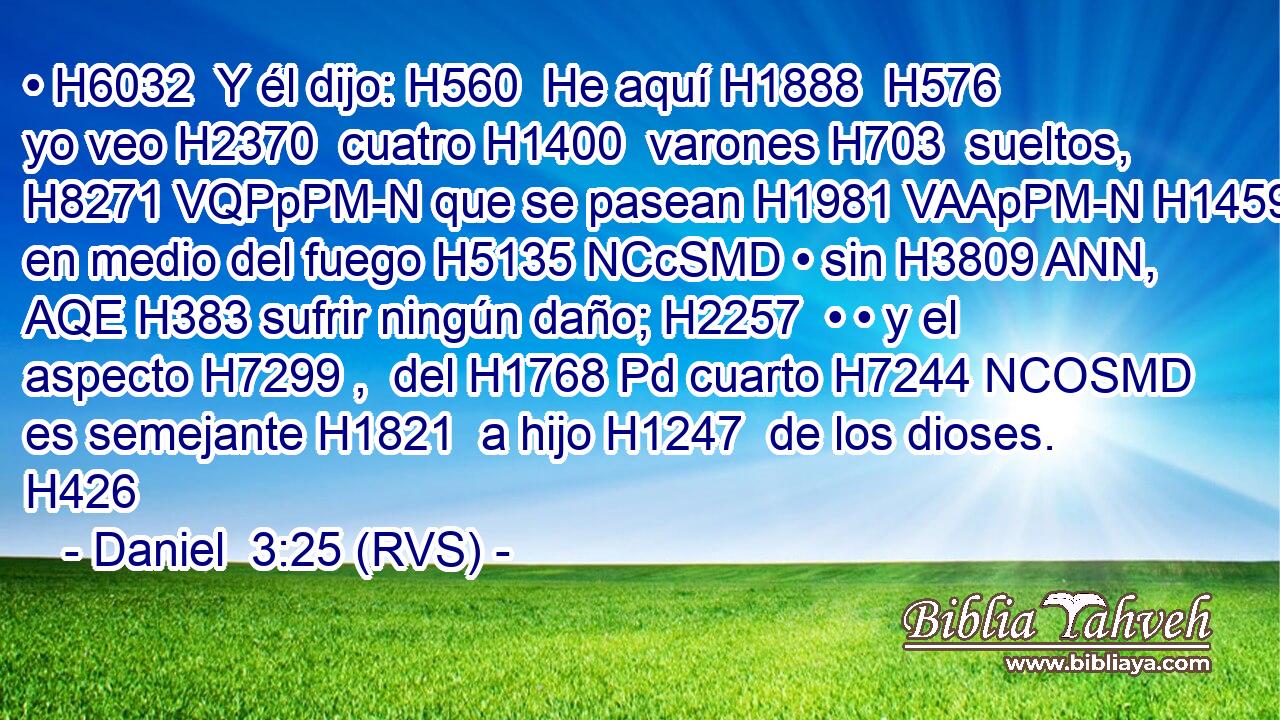 • H6032  Y él dijo: H560  He aquí H1888  H576 yo veo H2370  cuatro H1400  varones H703  sueltos, H8271 VQPpPM-N que se pasean H1981 VAApPM-N H1459 en medio del fuego H5135 NCcSMD • sin H3809 ANN, AQE H383 sufrir ningún daño; H2257  • • y el aspecto H7299 ,  del H1768 Pd cuarto H7244 NCOSMD es semejante H1821  a hijo H1247  de los dioses. H426  