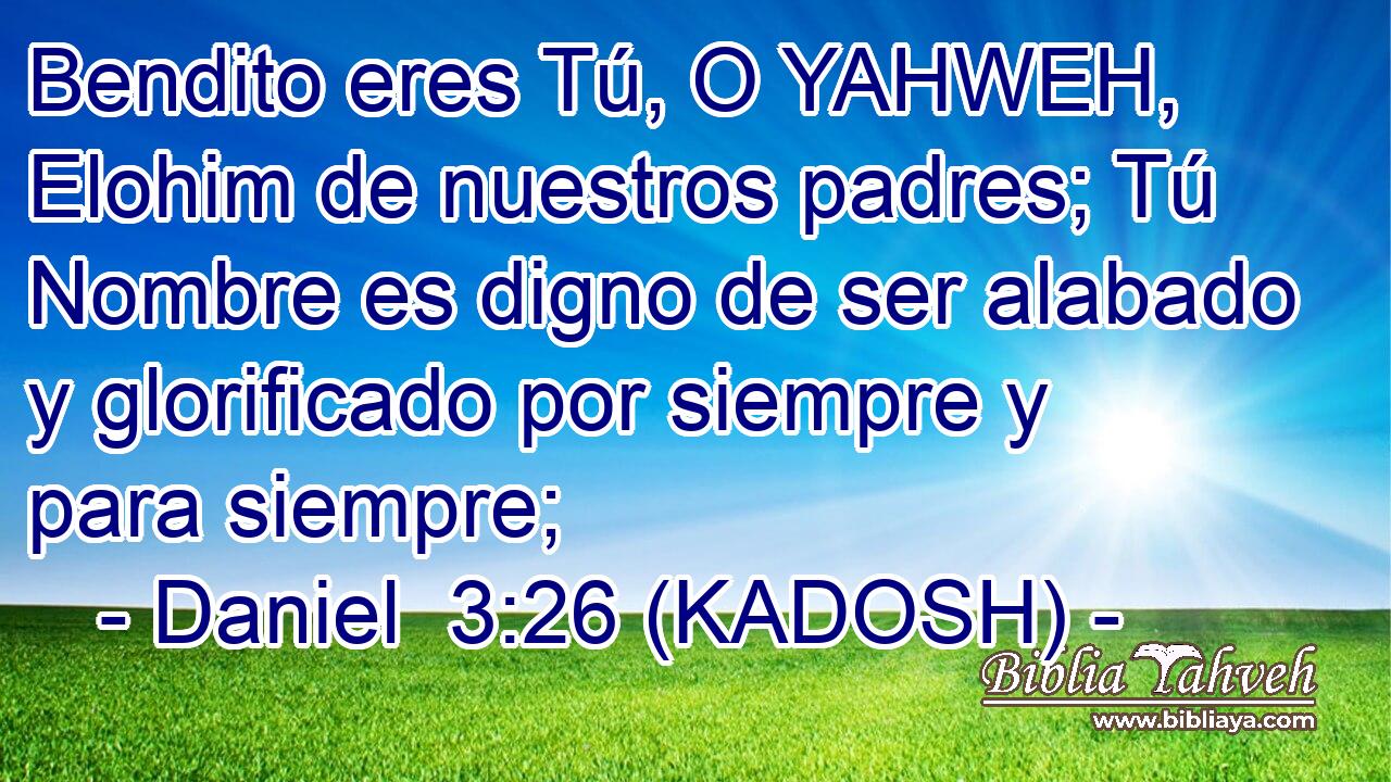  Bendito eres Tú, O YAHWEH, Elohim de nuestros padres; Tú Nombre es digno de ser alabado y glorificado por siempre y para siempre; 