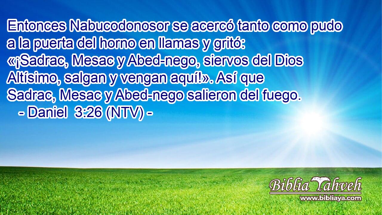 Entonces Nabucodonosor se acercó tanto como pudo a la puerta del horno en llamas y gritó: «¡Sadrac, Mesac y Abed-nego, siervos del Dios Altísimo, salgan y vengan aquí!». Así que Sadrac, Mesac y Abed-nego salieron del fuego.