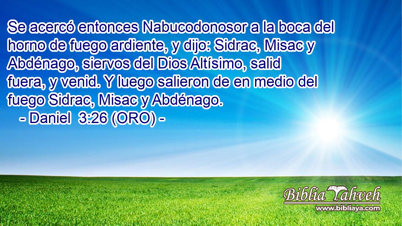  Se acercó entonces Nabucodonosor a la boca del horno de fuego ardiente, y dijo: Sidrac, Misac y Abdénago, siervos del Dios Altísimo, salid fuera, y venid. Y luego salieron de en medio del fuego Sidrac, Misac y Abdénago. 