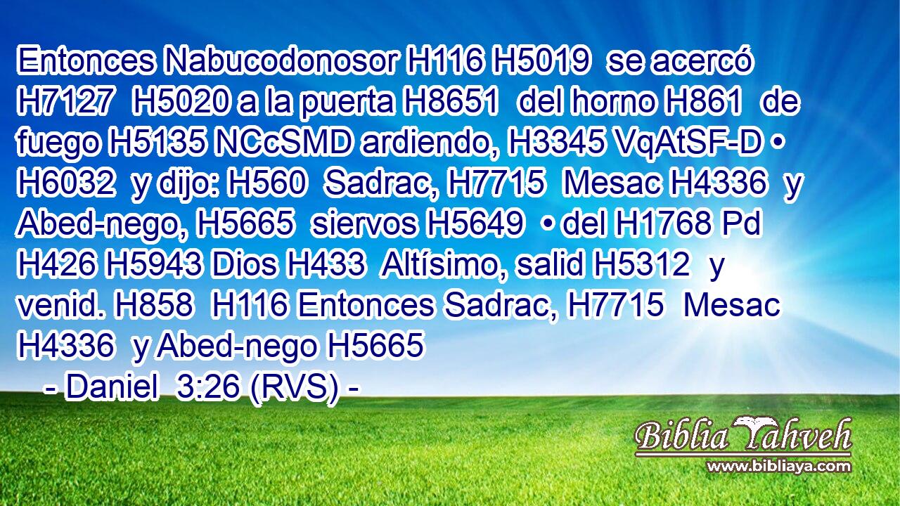 Entonces Nabucodonosor H116 H5019  se acercó H7127  H5020 a la puerta H8651  del horno H861  de fuego H5135 NCcSMD ardiendo, H3345 VqAtSF-D • H6032  y dijo: H560  Sadrac, H7715  Mesac H4336  y Abed-nego, H5665  siervos H5649  • del H1768 Pd H426 H5943 Dios H433  Altísimo, salid H5312  y venid. H858  H116 Entonces Sadrac, H7715  Mesac H4336  y Abed-nego H5665 