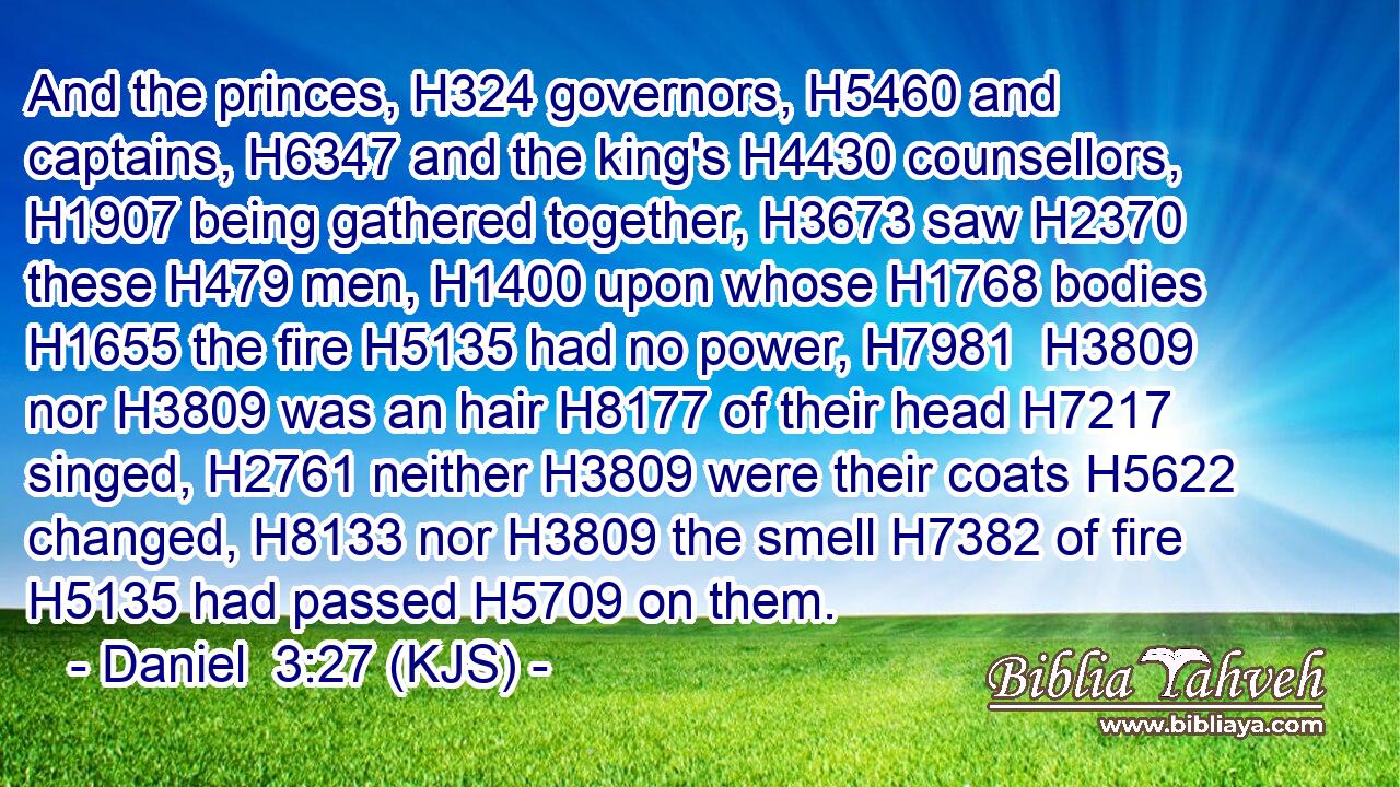 And the princes, H324 governors, H5460 and captains, H6347 and the king's H4430 counsellors, H1907 being gathered together, H3673 saw H2370 these H479 men, H1400 upon whose H1768 bodies H1655 the fire H5135 had no power, H7981  H3809 nor H3809 was an hair H8177 of their head H7217 singed, H2761 neither H3809 were their coats H5622 changed, H8133 nor H3809 the smell H7382 of fire H5135 had passed H5709 on them.