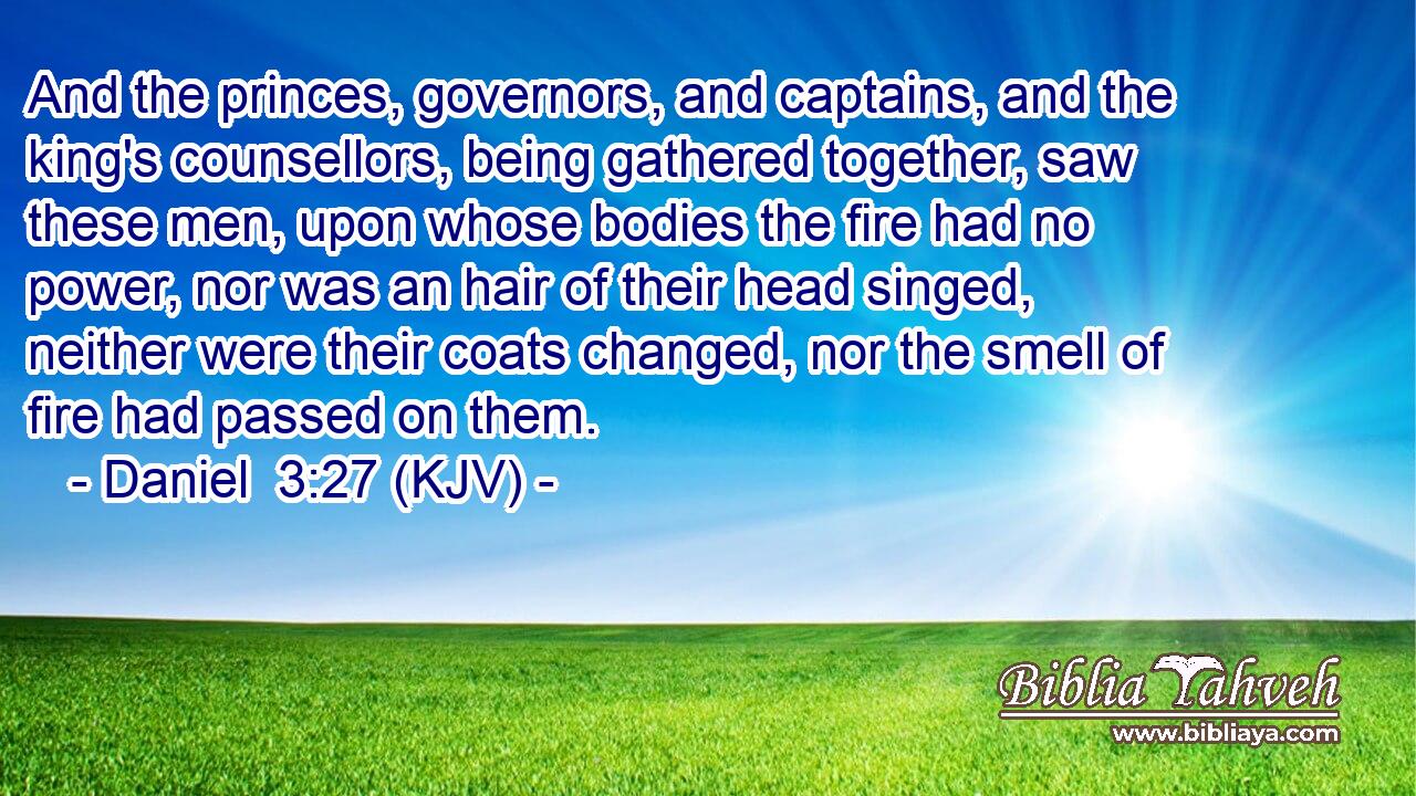 And the princes, governors, and captains, and the king's counsellors, being gathered together, saw these men, upon whose bodies the fire had no power, nor was an hair of their head singed, neither were their coats changed, nor the smell of fire had passed on them.
